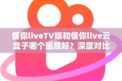 懂你liveTV版和懂你live云盒子哪个画质好？深度对比评测帮你选对不踩坑