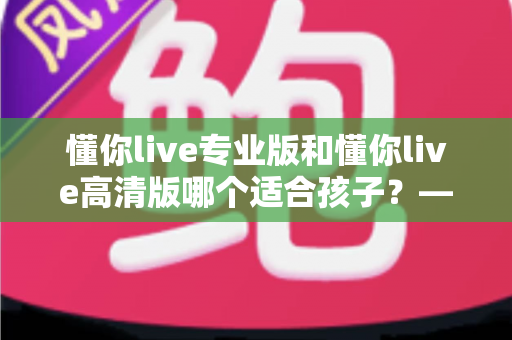 懂你live专业版和懂你live高清版哪个适合孩子？——家长选课前必看的深度对比与实用指南
