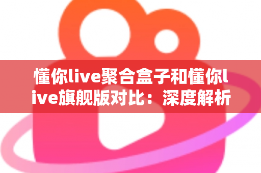 懂你live聚合盒子和懂你live旗舰版对比：深度解析两款直播工具，帮你选出最适合自己的那一款