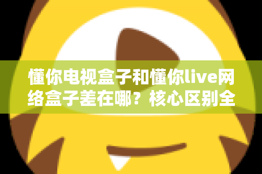 懂你电视盒子和懂你live网络盒子差在哪？核心区别全面解析与家庭选购实战指南