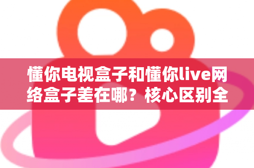 懂你电视盒子和懂你live网络盒子差在哪？核心区别全面解析与家庭选购实战指南