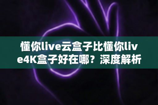 懂你live云盒子比懂你live4K盒子好在哪?深度解析云盒子五大核心优势,帮你选对不踩坑 懂你live云盒子比懂你live4K盒子好在哪?深度解析云盒子五大核心优势,帮你选对不踩坑