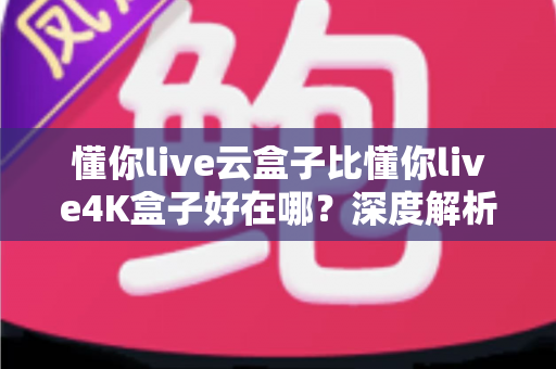 懂你live云盒子比懂你live4K盒子好在哪？深度解析云盒子五大核心优势，帮你选对不踩坑