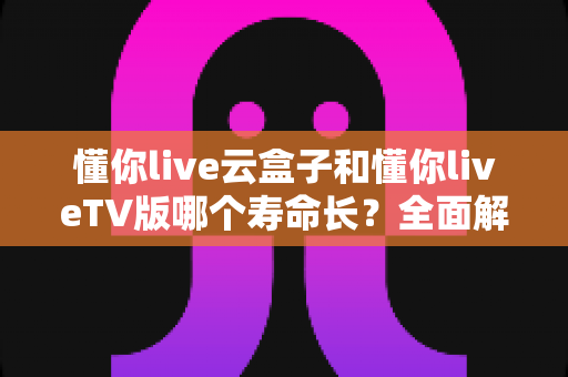 懂你live云盒子和懂你liveTV版哪个寿命长?全面解析帮你选对不踩坑 懂你live云盒子和懂你liveTV版哪个寿命长?全面解析帮你选对不踩坑