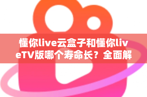 懂你live云盒子和懂你liveTV版哪个寿命长？全面解析帮你选对不踩坑