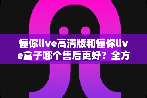 懂你live高清版和懂你live盒子哪个售后更好?全方位售后对比解析,帮你选购不踩坑 懂你live高清版和懂你live盒子哪个售后更好?全方位售后对比解析,帮你选购不踩坑