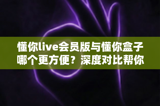 懂你live会员版与懂你盒子哪个更方便？深度对比帮你选出最适合的大屏观影方案