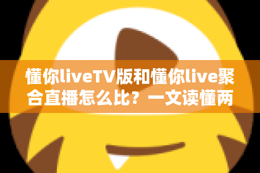 懂你liveTV版和懂你live聚合直播怎么比？一文读懂两大版本差异与选购使用全指南