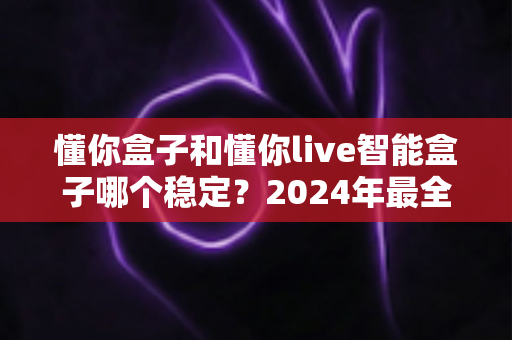 懂你盒子和懂你live智能盒子哪个稳定？2024年最全稳定性对比评测指南