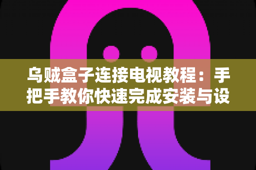 乌贼盒子连接电视教程：手把手教你快速完成安装与设置，轻松畅享大屏影音体验
