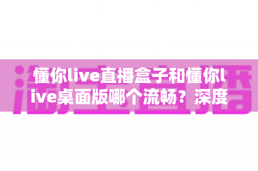 懂你live直播盒子和懂你live桌面版哪个流畅？深度实测对比帮你选对直播工具，观看体验直接拉满