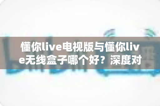 懂你live电视版与懂你live无线盒子哪个好？深度对比测评助你轻松选出最佳大屏观影方案