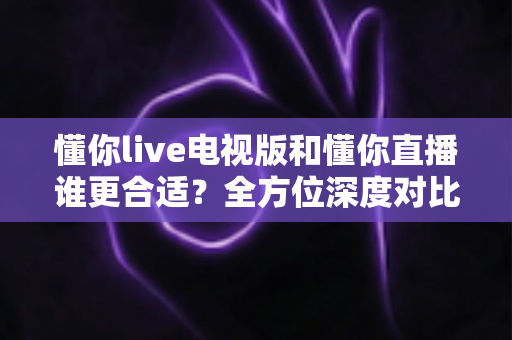 懂你live电视版和懂你直播谁更合适？全方位深度对比助你做出最佳选择