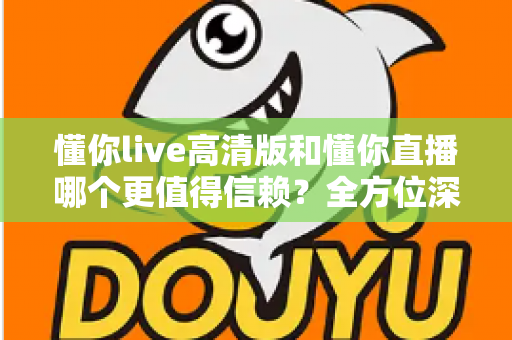 懂你live高清版和懂你直播哪个更值得信赖？全方位深度对比评测助你安心选择