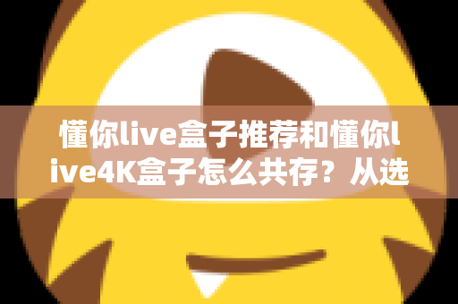 懂你live盒子推荐和懂你live4K盒子怎么共存？从选购到双版本共装的完整实战指南