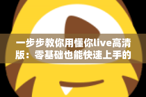 一步步教你用懂你live高清版:零基础也能快速上手的超详细实操指南 一步步教你用懂你live高清版:零基础也能快速上手的超详细实操指南