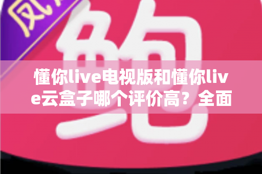 懂你live电视版和懂你live云盒子哪个评价高？全面口碑对比与选购指南一网打尽