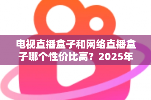 电视直播盒子和网络直播盒子哪个性价比高?2025年最新选购攻略,看完再掏钱不后悔 电视直播盒子和网络直播盒子哪个性价比高?2025年最新选购攻略,看完再掏钱不后悔