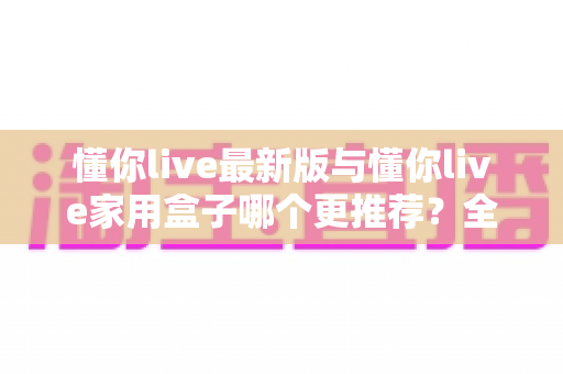 懂你live最新版与懂你live家用盒子哪个更推荐？全面对比帮你选对不选贵