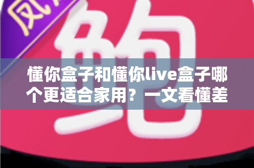 懂你盒子和懂你live盒子哪个更适合家用？一文看懂差异，帮你选对不花冤枉钱