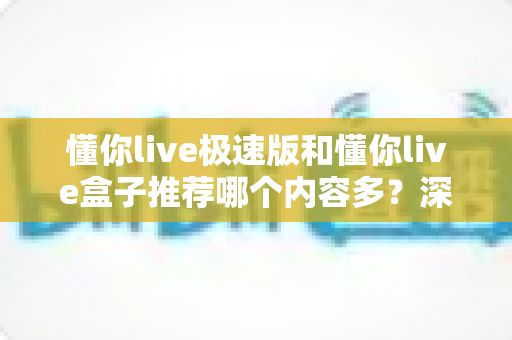 懂你live极速版和懂你live盒子推荐哪个内容多？深度对比解析，帮你选出最适合的观看版本
