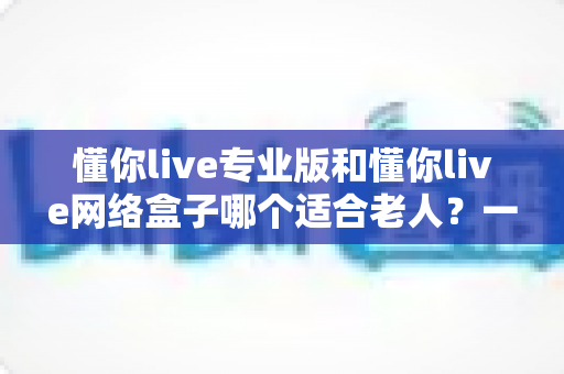 懂你live专业版和懂你live网络盒子哪个适合老人？一文看懂选购要点，让长辈看电视更省心