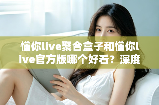 懂你live聚合盒子和懂你live官方版哪个好看？深度对比评测帮你选出心仪版本