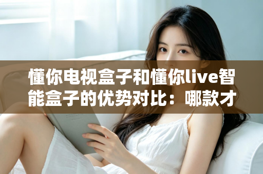 懂你电视盒子和懂你live智能盒子的优势对比:哪款才是家庭娱乐的明智之选? 懂你电视盒子和懂你live智能盒子的优势对比:哪款才是家庭娱乐的明智之选?