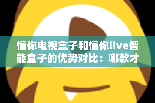 懂你电视盒子和懂你live智能盒子的优势对比：哪款才是家庭娱乐的明智之选？