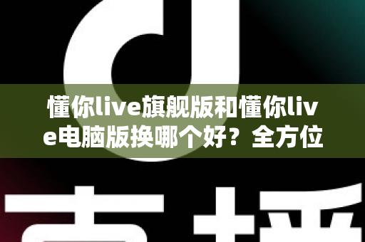 懂你live旗舰版和懂你live电脑版换哪个好？全方位对比助你做出最佳选择