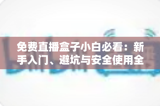 免费直播盒子小白必看：新手入门、避坑与安全使用全攻略