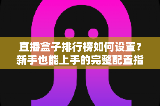 直播盒子排行榜如何设置？新手也能上手的完整配置指南与运营技巧