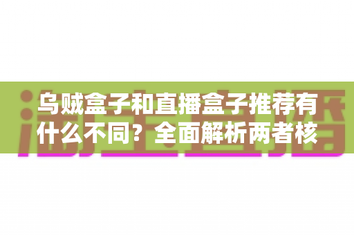 乌贼盒子和直播盒子推荐有什么不同？全面解析两者核心差异，帮你找到更适合的影音选择