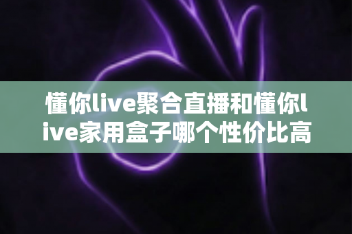懂你live聚合直播和懂你live家用盒子哪个性价比高？一篇文章帮你算清这笔账