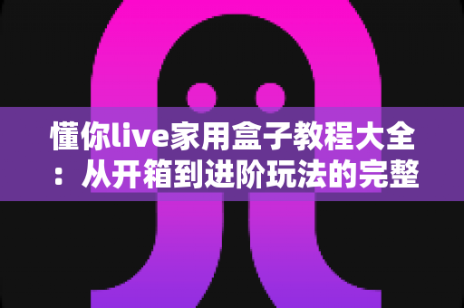 懂你live家用盒子教程大全：从开箱到进阶玩法的完整指南