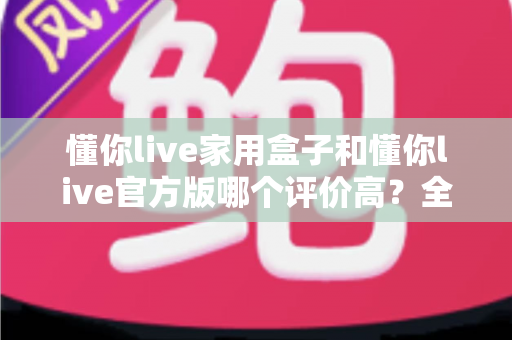 懂你live家用盒子和懂你live官方版哪个评价高?全面对比评测与选购指南 懂你live家用盒子和懂你live官方版哪个评价高?全面对比评测与选购指南