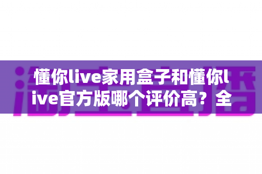懂你live家用盒子和懂你live官方版哪个评价高?全面对比评测与选购指南 懂你live家用盒子和懂你live官方版哪个评价高?全面对比评测与选购指南