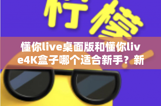 懂你live桌面版和懂你live4K盒子哪个适合新手？新手选购全攻略与深度对比解析