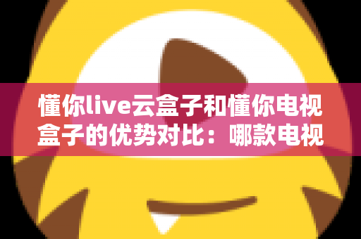 懂你live云盒子和懂你电视盒子的优势对比：哪款电视盒子更适合你的家庭娱乐需求？