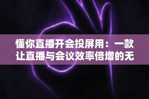 懂你直播开会投屏用:一款让直播与会议效率倍增的无线投屏全能方案深度解析 懂你直播开会投屏用:一款让直播与会议效率倍增的无线投屏全能方案深度解析