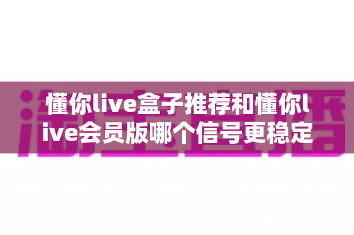 懂你live盒子推荐和懂你live会员版哪个信号更稳定？深度对比与实用选购指南