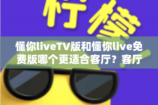 懂你liveTV版和懂你live免费版哪个更适合客厅?客厅大屏观影全维度对比与选择指南 懂你liveTV版和懂你live免费版哪个更适合客厅?客厅大屏观影全维度对比与选择指南