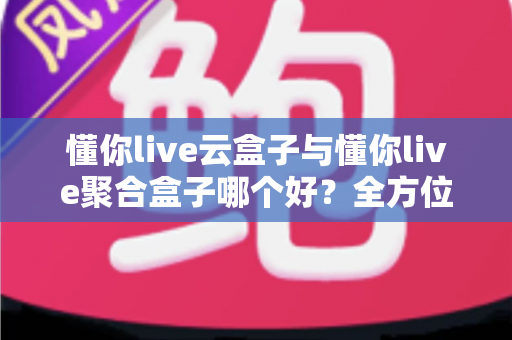 懂你live云盒子与懂你live聚合盒子哪个好？全方位深度对比与选购指南