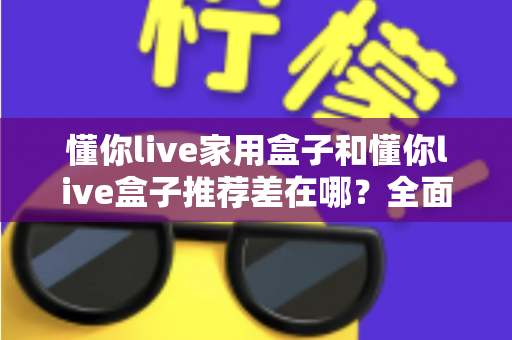 懂你live家用盒子和懂你live盒子推荐差在哪？全面解析两者区别与选购指南