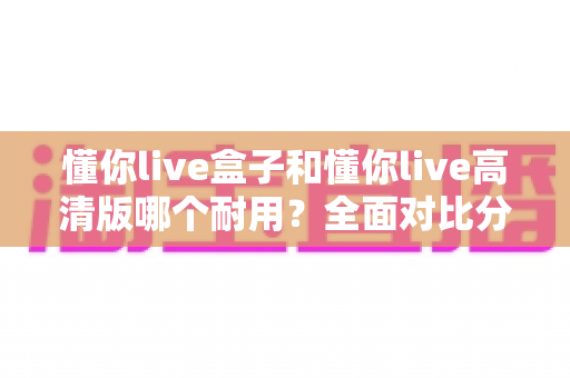 懂你live盒子和懂你live高清版哪个耐用?全面对比分析与选购指南 懂你live盒子和懂你live高清版哪个耐用?全面对比分析与选购指南