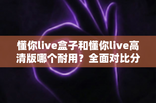 懂你live盒子和懂你live高清版哪个耐用？全面对比分析与选购指南
