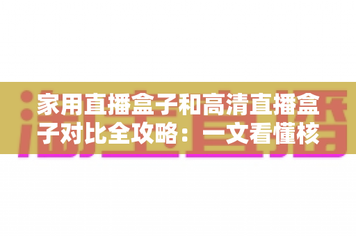 家用直播盒子和高清直播盒子对比全攻略：一文看懂核心差异，选对不选贵！
