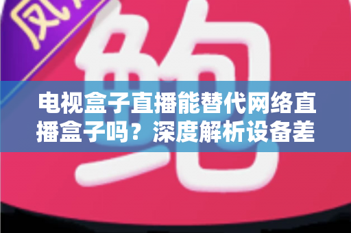 电视盒子直播能替代网络直播盒子吗？深度解析设备差异，助您选出最适合的家庭观影方案