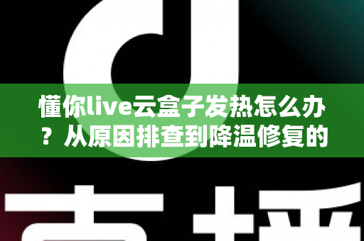 懂你live云盒子发热怎么办？从原因排查到降温修复的完整实用指南