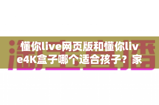 懂你live网页版和懂你live4K盒子哪个适合孩子?家长必读的全面选购指南 懂你live网页版和懂你live4K盒子哪个适合孩子?家长必读的全面选购指南